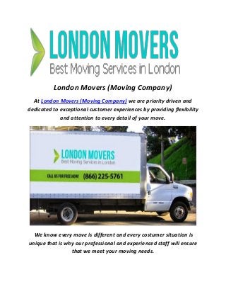 London Movers (Moving Company)
At London Movers (Moving Company) we are priority driven and
dedicated to exceptional customer experiences by providing flexibility
and attention to every detail of your move.
We know every move is different and every costumer situation is
unique that is why our professional and experienced staff will ensure
that we meet your moving needs.
 