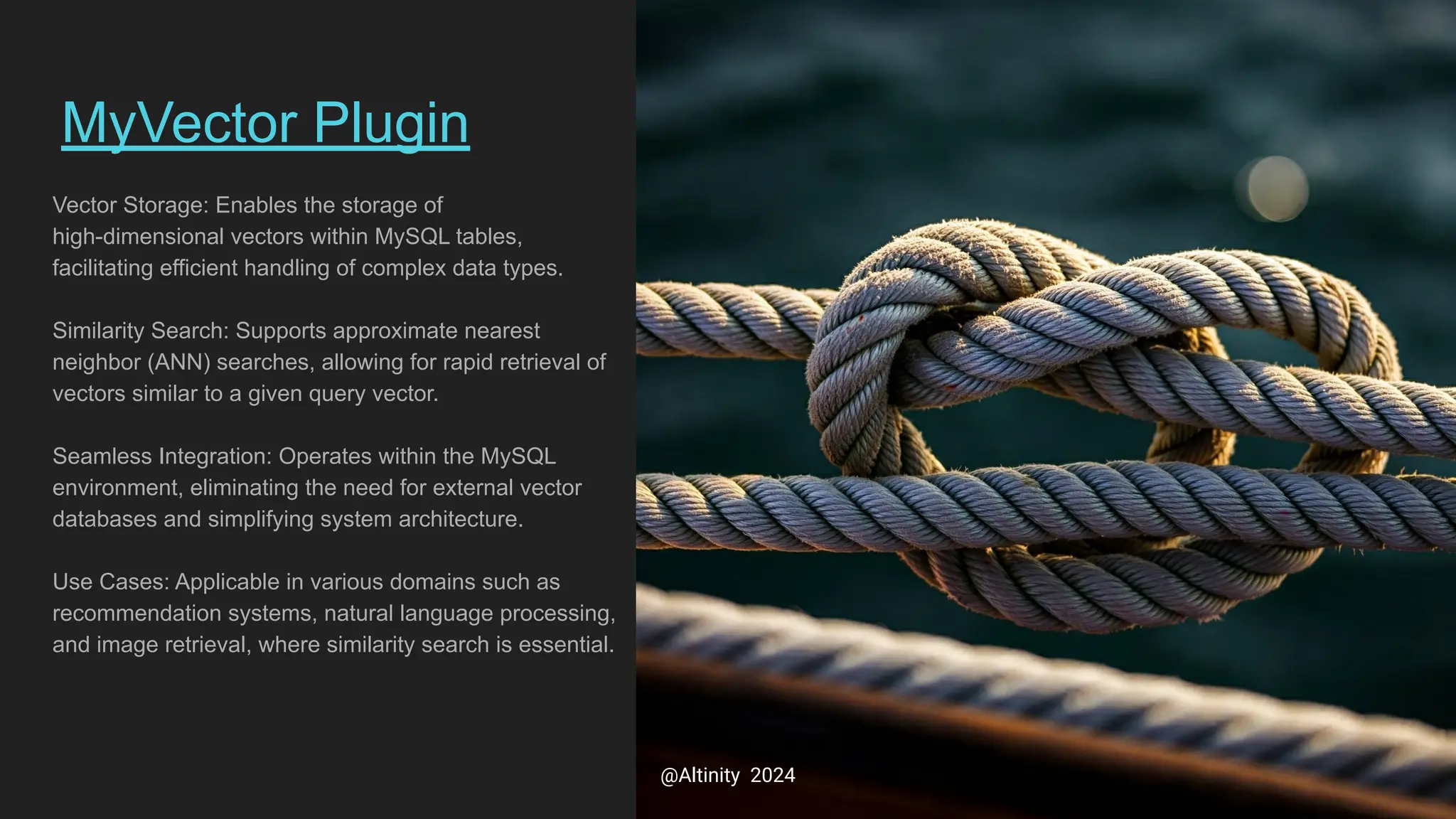 MyVector Plugin
Vector Storage: Enables the storage of
high-dimensional vectors within MySQL tables,
facilitating efficient handling of complex data types.
Similarity Search: Supports approximate nearest
neighbor (ANN) searches, allowing for rapid retrieval of
vectors similar to a given query vector.
Seamless Integration: Operates within the MySQL
environment, eliminating the need for external vector
databases and simplifying system architecture.
Use Cases: Applicable in various domains such as
recommendation systems, natural language processing,
and image retrieval, where similarity search is essential.
@Altinity 2024
 