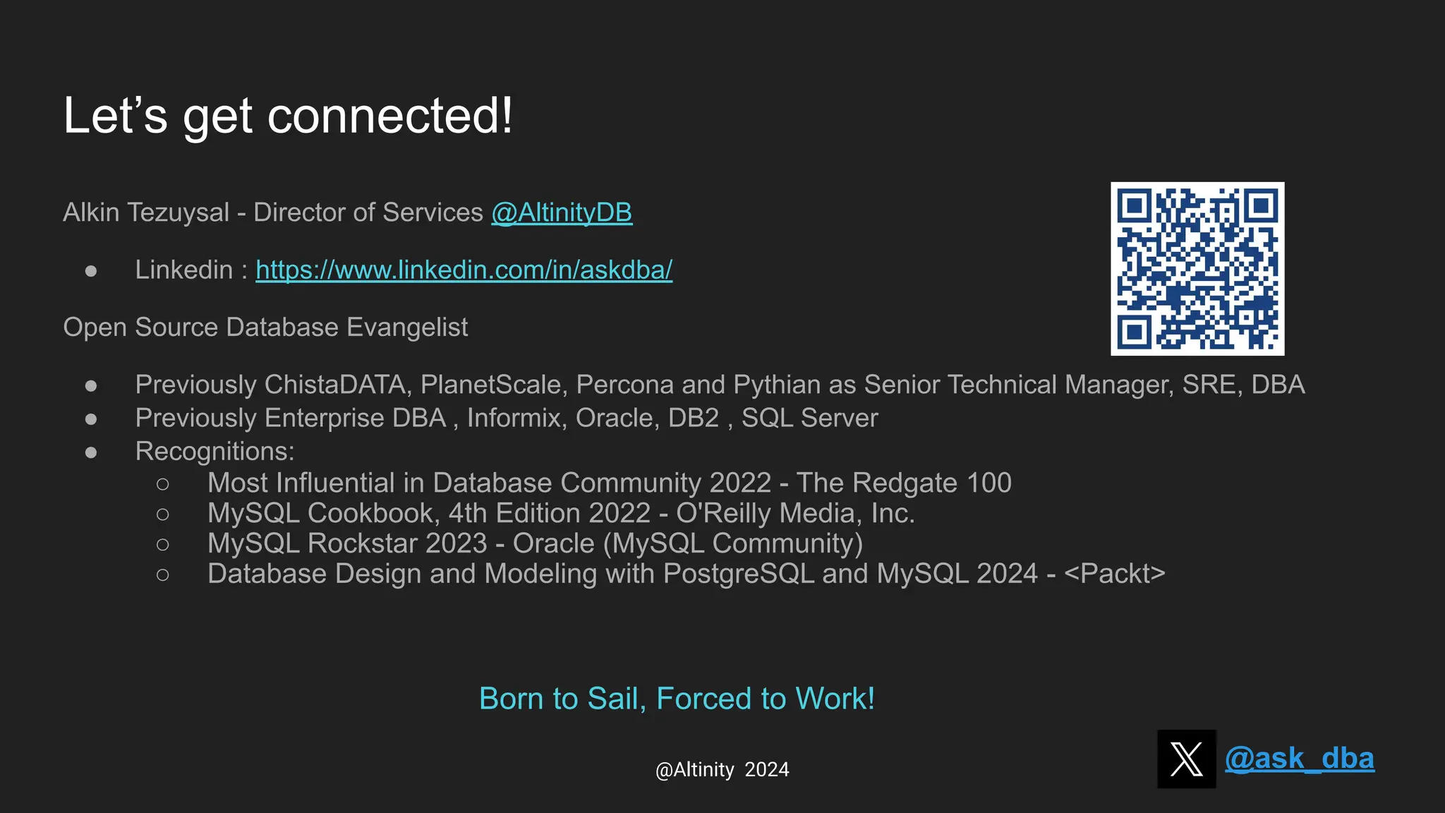 Let’s get connected!
Alkin Tezuysal - Director of Services @AltinityDB
● Linkedin : https://www.linkedin.com/in/askdba/
Open Source Database Evangelist
● Previously ChistaDATA, PlanetScale, Percona and Pythian as Senior Technical Manager, SRE, DBA
● Previously Enterprise DBA , Informix, Oracle, DB2 , SQL Server
● Recognitions:
○ Most Influential in Database Community 2022 - The Redgate 100
○ MySQL Cookbook, 4th Edition 2022 - O'Reilly Media, Inc.
○ MySQL Rockstar 2023 - Oracle (MySQL Community)
○ Database Design and Modeling with PostgreSQL and MySQL 2024 - <Packt>
@ask_dba
@Altinity 2024
Born to Sail, Forced to Work!
 