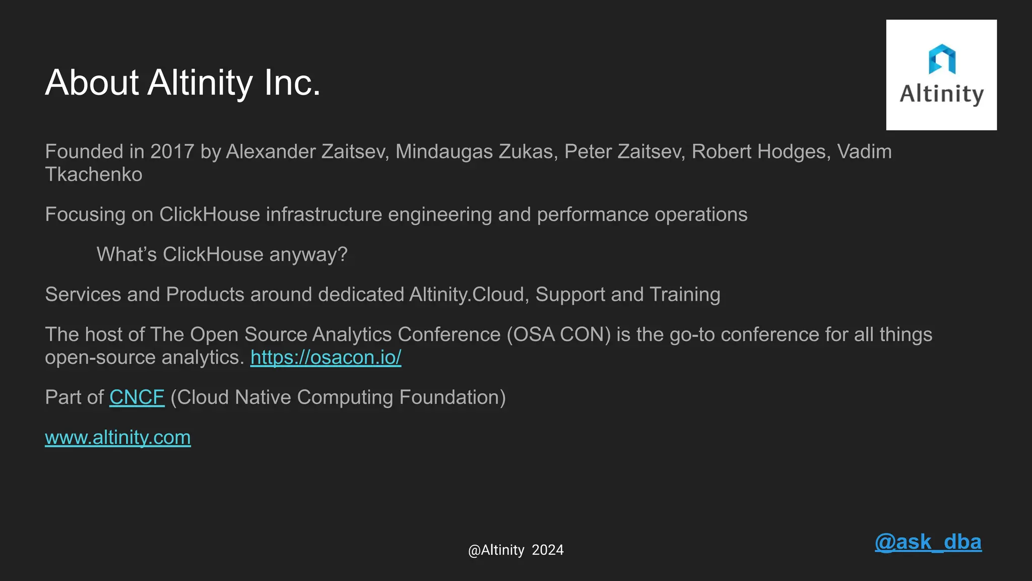About Altinity Inc.
Founded in 2017 by Alexander Zaitsev, Mindaugas Zukas, Peter Zaitsev, Robert Hodges, Vadim
Tkachenko
Focusing on ClickHouse infrastructure engineering and performance operations
What’s ClickHouse anyway?
Services and Products around dedicated Altinity.Cloud, Support and Training
The host of The Open Source Analytics Conference (OSA CON) is the go-to conference for all things
open-source analytics. https://osacon.io/
Part of CNCF (Cloud Native Computing Foundation)
www.altinity.com
@ask_dba
@Altinity 2024
 