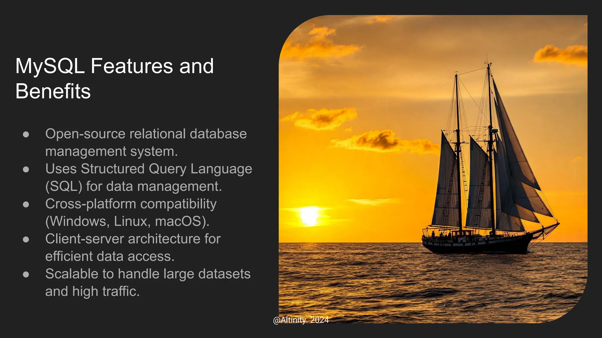 MySQL Features and
Benefits
● Open-source relational database
management system.
● Uses Structured Query Language
(SQL) for data management.
● Cross-platform compatibility
(Windows, Linux, macOS).
● Client-server architecture for
efficient data access.
● Scalable to handle large datasets
and high traffic.
@Altinity 2024
 