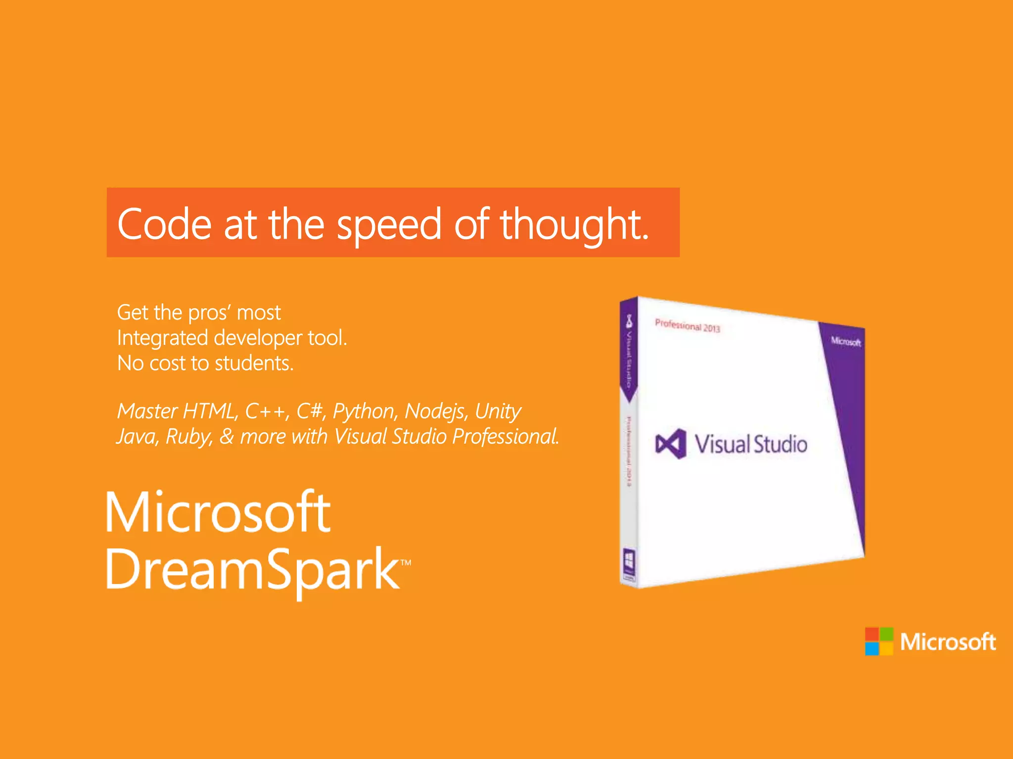 Code at the speed of thought.
Get the pros’ most
Integrated developer tool.
No cost to students.
Master HTML, C++, C#, Python, Nodejs, Unity
Java, Ruby, & more with Visual Studio Professional.
 