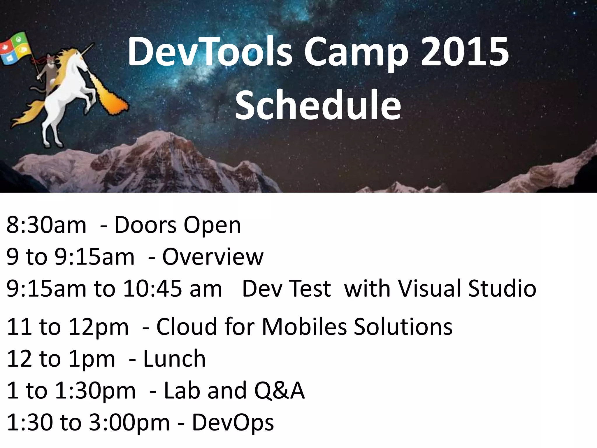 DevTools Camp 2015
Schedule
8:30am - Doors Open
9 to 9:15am - Overview
9:15am to 10:45 am Dev Test with Visual Studio
11 to 12pm - Cloud for Mobiles Solutions
12 to 1pm - Lunch
1 to 1:30pm - Lab and Q&A
1:30 to 3:00pm - DevOps
 