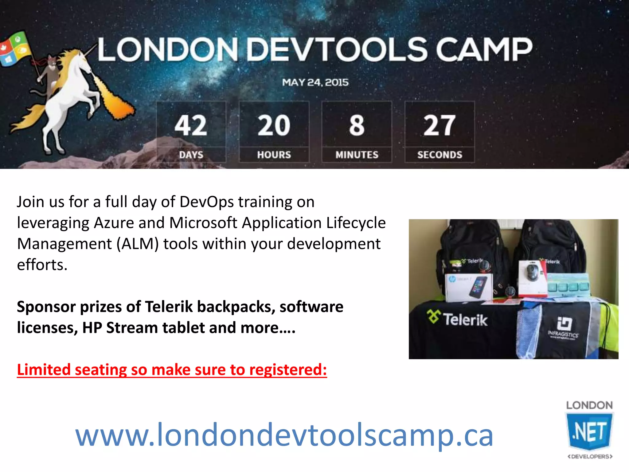 www.londondevtoolscamp.ca
Join us for a full day of DevOps training on
leveraging Azure and Microsoft Application Lifecycle
Management (ALM) tools within your development
efforts.
Sponsor prizes of Telerik backpacks, software
licenses, HP Stream tablet and more….
Limited seating so make sure to registered:
 