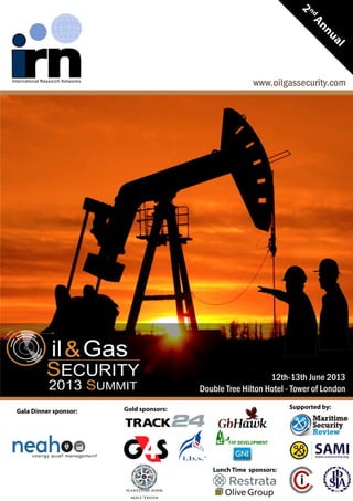 2
ndAnnual
www.oilgassecurity.com
Supported by:Gold sponsors:
Maritime Risk
Solutions
Lunch Time sponsors:
Gala Dinner sponsor:
12th-13th June 2013
Double Tree Hilton Hotel - Tower of London
 