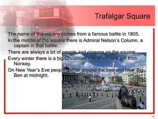 Trafalgar Square

The name of this square comes from a famous battle in 1805.
In the middle of the square there is Admiral Nelson’s Column, a
   captain in that battle.
There are always a lot of people and pigeons on the square.
Every winter there is a big Christmas tree which is a gift from
   Norway.
On New Year’s Eve people gather around the tree and hear Big
   Ben at midnight.




                                                                  10
 