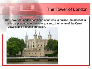 The Tower of London

The Tower of London has been a fortress, a palace, an arsenal, a
  mint, a prison, an observatory, a zoo, the home of the Crown
  Jewels and a tourist attraction.




                                                                   12
 