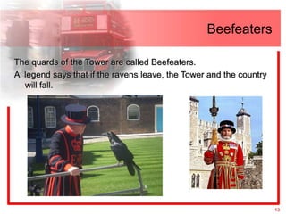 Beefeaters

The quards of the Tower are called Beefeaters.
A legend says that if the ravens leave, the Tower and the country
  will fall.




                                                                    13
 