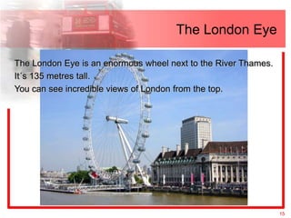 The London Eye

The London Eye is an enormous wheel next to the River Thames.
It´s 135 metres tall.
You can see incredible views of London from the top.




                                                                15
 
