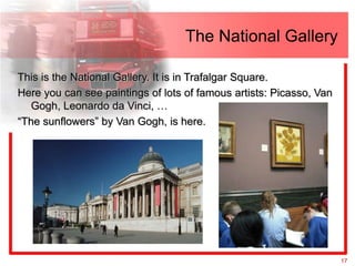 The National Gallery

This is the National Gallery. It is in Trafalgar Square.
Here you can see paintings of lots of famous artists: Picasso, Van
   Gogh, Leonardo da Vinci, …
“The sunflowers” by Van Gogh, is here.




                                                                     17
 