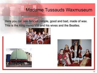 Madame Tussauds Waxmuseum

Here you can see famous people, good and bad, made of wax.
This is the King Henry VIII and his wives and the Beatles.




                                                             18
 