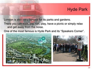 Hyde Park

London is also very famous for its parks and gardens.
There you can walk, jog, run, play, have a picnic or simply relax
  and get away from the noise.
One of the most famous is Hyde Park and its “Speakers Corner”.




                                                                    20
 