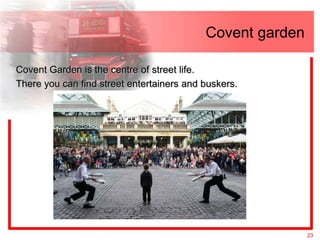 Covent garden

Covent Garden is the centre of street life.
There you can find street entertainers and buskers.




                                                           23
 