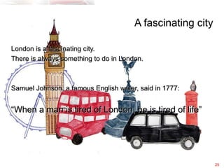 A fascinating city

London is a fascinating city.
There is always something to do in London.



Samuel Johnson, a famous English writer, said in 1777:


“When a man is tired of London, he is tired of life”




                                                            25
 