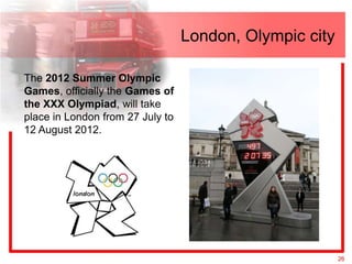 London, Olympic city

The 2012 Summer Olympic
Games, officially the Games of
the XXX Olympiad, will take
place in London from 27 July to
12 August 2012.




                                                         26
 