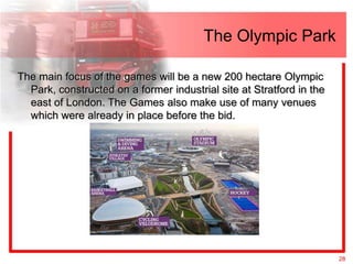 The Olympic Park

The main focus of the games will be a new 200 hectare Olympic
  Park, constructed on a former industrial site at Stratford in the
  east of London. The Games also make use of many venues
  which were already in place before the bid.




                                                                      28
 