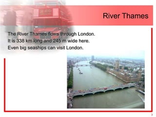 River Thames

The River Thames flows through London.
It is 338 km long and 245 m wide here.
Even big seaships can visit London.




                                                        3
 