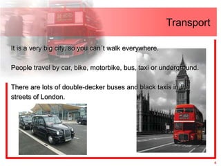 Transport

It is a very big city, so you can´t walk everywhere.

People travel by car, bike, motorbike, bus, taxi or underground.

There are lots of double-decker buses and black taxis in the
streets of London.




                                                                   4
 