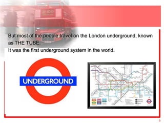 But most of the people travel on the London underground, known
as THE TUBE.
It was the first underground system in the world.




                                                                 5
 