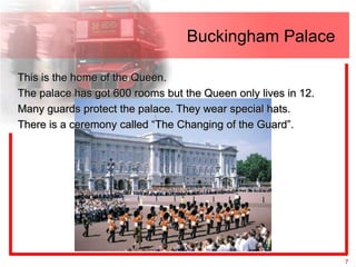 Buckingham Palace

This is the home of the Queen.
The palace has got 600 rooms but the Queen only lives in 12.
Many guards protect the palace. They wear special hats.
There is a ceremony called “The Changing of the Guard”.




                                                               7
 