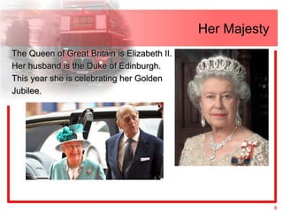 Her Majesty
The Queen of Great Britain is Elizabeth II.
Her husband is the Duke of Edinburgh.
This year she is celebrating her Golden
Jubilee.




                                                            8
 