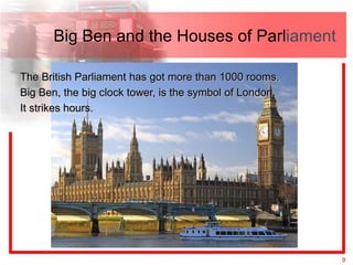 Big Ben and the Houses of Parliament

The British Parliament has got more than 1000 rooms.
Big Ben, the big clock tower, is the symbol of London.
It strikes hours.




                                                         9
 