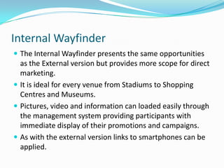 Internal WayfinderThe Internal Wayfinder presents the same opportunities as the External version but provides more scope for direct marketing.It is ideal for every venue from Stadiums to Shopping Centres and Museums.Pictures, video and information can loaded easily through the management system providing participants with immediate display of their promotions and campaigns.As with the external version links to smartphones can be applied.