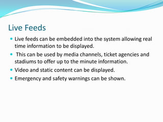 Live FeedsLive feeds can be embedded into the system allowing real time information to be displayed. This can be used by media channels, ticket agencies and stadiums to offer up to the minute information.Video and static content can be displayed.Emergency and safety warnings can be shown.
