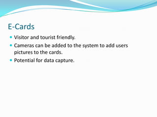 E-CardsVisitor and tourist friendly.Cameras can be added to the system to add users pictures to the cards.Potential for data capture.
