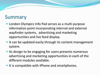 SummaryLondon Olympics Info Pad serves as a multi purpose information point incorporating internal and external wayfinder systems,  advertising and marketing opportunities and live feed display.It can be updated easily through its content management system.Its design to be engaging for users presents numerous advertising and marketing opportunities in each of the different modules available.It is compatible with iPhone and smartphones.