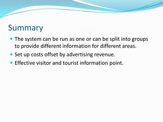 SummaryThe system can be run as one or can be split into groups to provide different information for different areas.Set up costs offset by advertising revenue.Effective visitor and tourist information point.