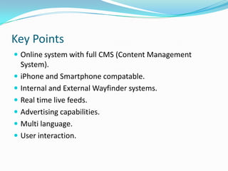 Key PointsOnline system with full CMS (Content Management System).iPhone and Smartphone compatable.Internal and External Wayfinder systems.Real time live feeds.Advertising capabilities.Multi language.User interaction.