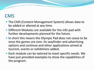 CMSThe CMS (Content Management System) allows data to be added or altered at any time.Different Modules are available for the info pad with further developments planned for the future.In short this means the Olympic Pad does not cease to be once the games are over. Its wayfinder and advertising options and continue and other applications aimed at tourism, events or exhibitions added.Each module can be tailored to meet specific needs. We have just provided examples to show the capabilities of the program.