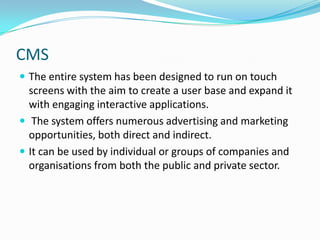 CMSThe entire system has been designed to run on touch screens with the aim to create a user base and expand it with engaging interactive applications. The system offers numerous advertising and marketing opportunities, both direct and indirect.It can be used by individual or groups of companies and organisations from both the public and private sector.