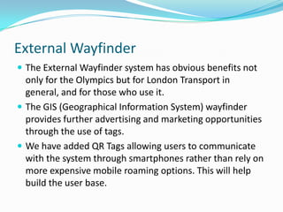External WayfinderThe External Wayfinder system has obvious benefits not only for the Olympics but for London Transport in general, and for those who use it.The GIS (Geographical Information System) wayfinder provides further advertising and marketing opportunities through the use of tags.We have added QR Tags allowing users to communicate with the system through smartphones rather than rely on more expensive mobile roaming options. This will help build the user base.
