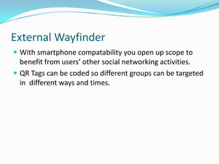 External WayfinderWith smartphonecompatability you open up scope to benefit from users’ other social networking activities.QR Tags can be coded so different groups can be targeted in  different ways and times.