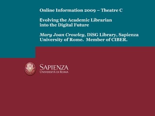 Online Information 2009 – Theatre C E volving the Academic Librarian into the Digital Future  Mary Joan Crowley,  DiSG Library, Sapienza University of Rome.  Member of CIBER. 