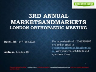 3RD ANNUAL
MARKETSANDMARKETS
LONDON ORTHOPAEDIC MEETING
Date: 13th - 14th June 2024
Address- London, UK
For more details by calling +91 2048598285 or Send an email to events@marketsandmarkets.com with your contact details and
questions if any.
1
For more details +91 2048598285
or Send an email to
events@marketsandmarkets.co
m with your contact details and
questions if any.
 