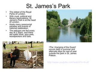 St. James’s Park The oldest of the Royal Parks of London. With royal, political and literary associations, St James’s Park is at the heart of London. Hosts many ceremonial parades and events of national celebration.  The pelicans are fed every day at 2.30pm, and there are water birds, plus owls, woodpeckers and bats.  The ‘changing of the Guard’ occurs daily in summer and alternate days for rest of year outside the park in St. James Palace.  http://www.youtube.com/watch?v=4-u6VxQwiBg&feature=related  