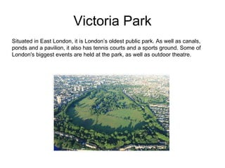 Victoria Park Situated in East London, it is London’s oldest public park. As well as canals, ponds and a pavilion, it also has tennis courts and a sports ground. Some of London's biggest events are held at the park, as well as outdoor theatre.  