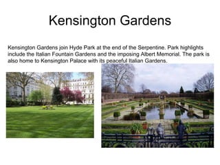 Kensington Gardens Kensington Gardens join Hyde Park at the end of the Serpentine. Park highlights include the Italian Fountain Gardens and the imposing Albert Memorial. The park is also home to Kensington Palace with its peaceful Italian Gardens. 
