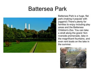 Battersea Park Battersea Park is a huge, flat park (making it popular with joggers!) There's plenty for families to enjoy including play areas and the Battersea Children's Zoo. You can take a stroll along the grand 1km riverside promenade, take in the magnificent fountains, and even rent boats on the lake in the summer. 