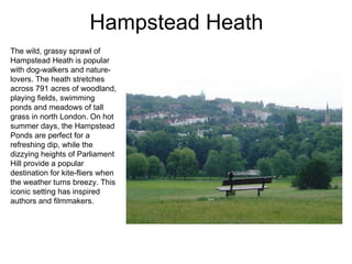 Hampstead Heath The wild, grassy sprawl of Hampstead Heath is popular with dog-walkers and nature-lovers. The heath stretches across 791 acres of woodland, playing fields, swimming ponds and meadows of tall grass in north London. On hot summer days, the Hampstead Ponds are perfect for a refreshing dip, while the dizzying heights of Parliament Hill provide a popular destination for kite-fliers when the weather turns breezy. This iconic setting has inspired authors and filmmakers. 