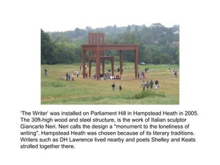 ‘ The Writer’ was installed on Parliament Hill in Hampstead Heath in 2005.  The 30ft-high wood and steel structure, is the work of Italian sculptor Giancarlo Neri. Neri calls the design a "monument to the loneliness of writing". Hampstead Heath was chosen because of its literary traditions. Writers such as DH Lawrence lived nearby and poets Shelley and Keats strolled together there. 