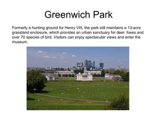 Greenwich Park Formerly a hunting ground for Henry VIII, the park still maintains a 13-acre grassland enclosure, which provides an urban sanctuary for deer, foxes and over 70 species of bird. Visitors can enjoy spectacular views and enter the museum.  