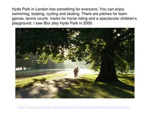 Hyde Park in London has something for everyone. You can enjoy swimming, boating, cycling and skating. There are pitches for team games, tennis courts, tracks for horse riding and a spectacular children’s playground. I saw Blur play Hyde Park in 2009. http://www.youtube.com/watch?v=oe5y9hjUgWc&feature=related  