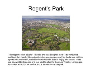 Regent’s Park The Regent’s Park covers 410 acres and was designed in 1811 by renowned architect John Nash. It includes stunning rose gardens and has the largest outdoor sports area in London, with facilities for football, softball rugby and cricket. There are also wild bird species and rare wildlife, plus the Open Air Theatre. London zoo is a major attraction for tourists and is located inside the park. 