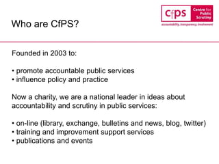 Who are CfPS?
Founded in 2003 to:
• promote accountable public services
• influence policy and practice
Now a charity, we are a national leader in ideas about
accountability and scrutiny in public services:
• on-line (library, exchange, bulletins and news, blog, twitter)
• training and improvement support services
• publications and events
 