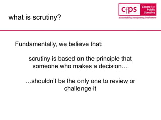 what is scrutiny?
Fundamentally, we believe that:
scrutiny is based on the principle that
someone who makes a decision…
…shouldn’t be the only one to review or
challenge it
 