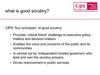 what is good scrutiny?
CfPS “four principles” of good scrutiny:
• Provides ‘critical friend’ challenge to executive policy-
makers and decision-makers
• Enables the voice and concerns of the public and its
communities
• Is carried out by ‘independent minded governors’ who
lead and own the scrutiny process
• Drives improvement in public services
 